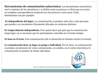 Herramientas de comunicación asincrónica: Las herramientas asincrónicas
son lo contrario de las sincrónicas y se define como un proceso o efecto que no ocurre
en completa correspondencia temporal con otro proceso u otra causa. Estas
herramientas son por ejemplo:
Es independiente del lugar: La comunicación se produce entre dos o más personas
que pueden o no encontrarse físicamente ubicadas en contextos distintos.
Es temporalmente independiente. Esto quiere decir que para que la comunicación
tenga lugar, no es necesario que los participantes coincidan en el mismo tiempo.
Se basa en el texto. Esta comunicación solo se desarrolla en formato escrito (o textual).
La comunicación tiene en lugar en grupo o individual. En los foros, la comunicación
se produce en presencia de varios comunicantes, en cambio, en el correo electrónico la
comunicación se produce de forma individual.
http://www.edukanda.es/mediatecaweb/data/zip/1230/images/pic004.jpg
 