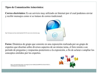 Tipos de Comunicación Asincrónica:
Correo electrónico: Es un servicio muy utilizado en Internet por el cual podemos enviar
y recibir mensajes como si se tratase de correo tradicional.
http://borinqueya.net/wp-content/uploads/2012/01/crear-correo-electronico.jpg
Foros: Dinámica de grupo que consiste en una exposición realizada por un grupo de
expertos que disertan sobre diversos aspectos de un mismo tema, el foro remite a un
período de preguntas y respuestas posteriores a la exposición, a fin de aclarar o ampliar los
conceptos emitidos por los expertos.
https://encrypted-tbn0.gstatic.com/images?q=tbn:ANd9GcQxbJMPFSZ3wZIzJiC5HGCP_-
NN9f4McjFQ1LL0Ps9jLlRl0-GH
 