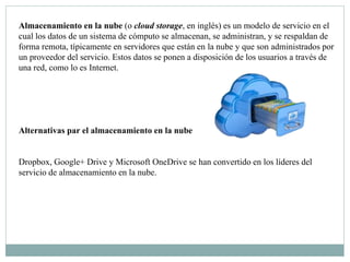 Almacenamiento en la nube (o cloud storage, en inglés) es un modelo de servicio en el
cual los datos de un sistema de cómputo se almacenan, se administran, y se respaldan de
forma remota, típicamente en servidores que están en la nube y que son administrados por
un proveedor del servicio. Estos datos se ponen a disposición de los usuarios a través de
una red, como lo es Internet.
Alternativas par el almacenamiento en la nube
Dropbox, Google+ Drive y Microsoft OneDrive se han convertido en los líderes del
servicio de almacenamiento en la nube.
 