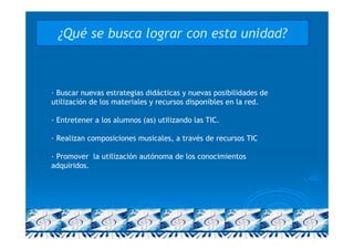 ¿Qué se busca lograr con esta unidad?



· Buscar nuevas estrategias didácticas y nuevas posibilidades de
utilización de los materiales y recursos disponibles en la red.

· Entretener a los alumnos (as) utilizando las TIC.

· Realizan composiciones musicales, a través de recursos TIC

· Promover la utilización autónoma de los conocimientos
adquiridos.
 