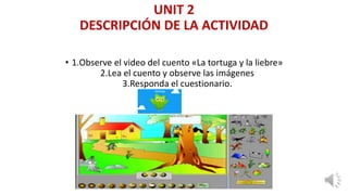 UNIT 2
DESCRIPCIÓN DE LA ACTIVIDAD
• 1.Observe el video del cuento «La tortuga y la liebre»
2.Lea el cuento y observe las imágenes
3.Responda el cuestionario.
