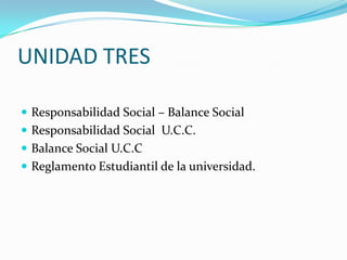 UNIDAD TRES Responsabilidad Social – Balance Social Responsabilidad Social  U.C.C. Balance Social U.C.C Reglamento Estudiantil de la universidad. 