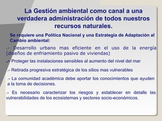 La Gestión ambiental como canal a una
     verdadera administración de todos nuestros
                 recursos naturales.
 Se requiere una Política Nacional y una Estrategia de Adaptación al
 Cambio ambiental:
.- Desarrollo urbano mas eficiente en el uso de la energía
(diseños de enfriamiento pasivo de viviendas)
.- Proteger las instalaciones sensibles al aumento del nivel del mar
.- Retirada progresiva estratégica de los sitios mas vulnerables
.- La comunidad académica debe aportar los conocimientos que ayuden
a la toma de decisiones.
.- Es necesario caracterizar los riesgos y establecer en detalle las
vulnerabilidades de los ecosistemas y sectores socio ‐económicos.
 