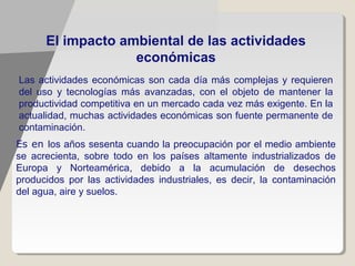 El impacto ambiental de las actividades
                   económicas
Las actividades económicas son cada día más complejas y requieren
del uso y tecnologías más avanzadas, con el objeto de mantener la
productividad competitiva en un mercado cada vez más exigente. En la
actualidad, muchas actividades económicas son fuente permanente de
contaminación.
Es en los años sesenta cuando la preocupación por el medio ambiente
se acrecienta, sobre todo en los países altamente industrializados de
Europa y Norteamérica, debido a la acumulación de desechos
producidos por las actividades industriales, es decir, la contaminación
del agua, aire y suelos.
 
