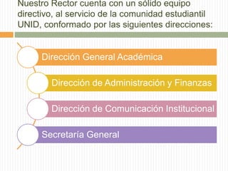 Nuestro Rector cuenta con un sólido equipo 
directivo, al servicio de la comunidad estudiantil 
UNID, conformado por las siguientes direcciones: 
Dirección General Académica 
Dirección de Administración y Finanzas 
Dirección de Comunicación Institucional 
Secretaría General 
 