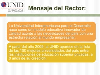 Mensaje del Rector: 
La Universidad Interamericana para el Desarrollo 
nace como un modelo educativo innovador de 
calidad acorde a las necesidades del país con una 
estrecha relación al mundo empresarial. 
A partir del año 2009, la UNID aparece en la lista 
de las 100 mejores universidades del país entre 
las instituciones de educación superior privadas, a 
8 años de su creación. 
 