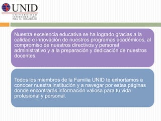 Nuestra excelencia educativa se ha logrado gracias a la 
calidad e innovación de nuestros programas académicos, al 
compromiso de nuestros directivos y personal 
administrativo y a la preparación y dedicación de nuestros 
docentes. 
Todos los miembros de la Familia UNID te exhortamos a 
conocer nuestra institución y a navegar por estas páginas 
donde encontrarás información valiosa para tu vida 
profesional y personal. 
 