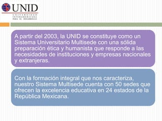 A partir del 2003, la UNID se constituye como un 
Sistema Universitario Multisede con una sólida 
preparación ética y humanista que responde a las 
necesidades de instituciones y empresas nacionales 
y extranjeras. 
Con la formación integral que nos caracteriza, 
nuestro Sistema Multisede cuenta con 50 sedes que 
ofrecen la excelencia educativa en 24 estados de la 
República Mexicana. 
 