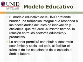 Modelo Educativo 
 El modelo educativo de la UNID pretende 
brindar una formación integral que responda a 
las necesidades actuales de innovación y 
eficiencia, que refuerce -al mismo tiempo- la 
relación entre los sectores educativo y 
productivo. 
 Lo anterior permitirá contribuir al desarrollo 
económico y social del país, al facilitar el 
tránsito de los estudiantes de la escuela al 
ámbito laboral. 
 