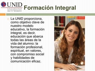 Formación Integral 
 La UNID proporciona, 
como objetivo clave de 
nuestro modelo 
educativo, la formación 
integral, es decir, 
educación que abarca 
todas las áreas de la 
vida del alumno: la 
formación profesional, 
espiritual, en valores, 
con compromiso social 
y habilidades de 
comunicación eficaz. 
 