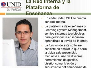 La Red Interna y la 
Plataforma de 
Enseñanza 
 En cada Sede UNID se cuenta 
con red interna. 
 La plataforma de enseñanza o 
Learning System Management, 
son los sistemas tecnológicos 
para gestionar la enseñanza-aprendizaje 
a través de Internet. 
 La función de este software 
consiste en emular lo que sería 
la típica sala presencial, 
mediante el uso de diversas 
herramientas de gestión, 
diseño, comunicación y 
seguimiento del aprendizaje del 
 