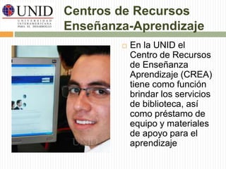 Centros de Recursos 
Enseñanza-Aprendizaje 
 En la UNID el 
Centro de Recursos 
de Enseñanza 
Aprendizaje (CREA) 
tiene como función 
brindar los servicios 
de biblioteca, así 
como préstamo de 
equipo y materiales 
de apoyo para el 
aprendizaje 
 
