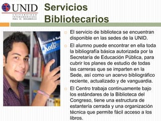 Servicios 
Bibliotecarios 
 El servicio de biblioteca se encuentran 
disponible en las sedes de la UNID. 
 El alumno puede encontrar en ella toda 
la bibliografía básica autorizada por la 
Secretaría de Educación Pública, para 
cubrir los planes de estudio de todas 
las carreras que se imparten en la 
Sede, así como un acervo bibliográfico 
reciente, actualizado y de vanguardia. 
 El Centro trabaja continuamente bajo 
los estándares de la Biblioteca del 
Congreso, tiene una estructura de 
estantería cerrada y una organización 
técnica que permite fácil acceso a los 
libros. 
 