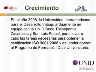 Crecimiento 
 En el año 2008, la Universidad Interamericana 
para el Desarrollo trabajó arduamente en 
equipo con la UNID Sede Tlalnepantla, 
Zacatecas y San Luis Potosí, para llevar a 
cabo las tareas necesarias para obtener la 
certificación ISO 9001:2008 y así poder operar 
el Programa de Formación Dual Universitaria. 
 
