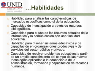 …Habilidades 
 Habilidad para analizar las características de 
mercados específicos como el de la educación. 
 Capacidad de investigación a través de recursos 
bibliográficos. 
 Capacidad para el uso de los recursos actuales de la 
informática y la comunicación con una finalidad 
educativa. 
 Habilidad para diseñar sistemas educativos y de 
capacitación en organizaciones productivas y de 
servicios del sector público y privado. 
 Capacidad de resolver problemas educativos a partir 
de un amplio conocimiento del campo de las nuevas 
tecnologías aplicadas a la educación o de la 
administración, formación y capacitación de recursos 
humanos. 
 