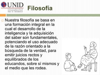 Filosofía 
 Nuestra filosofía se basa en 
una formación integral en la 
cual el desarrollo de la 
inteligencia y la adquisición 
del saber son fundamentales, 
potenciando el uso adecuado 
de la razón orientado a la 
búsqueda de la verdad, para 
emitir juicios rectos y 
equilibrados de los 
educandos, sobre sí mismos y 
el medio que les rodea. 
 