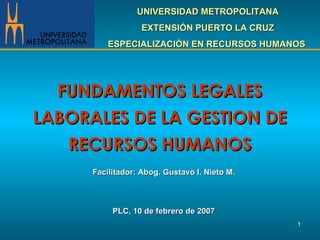 FUNDAMENTOS LEGALES LABORALES DE LA GESTION DE RECURSOS HUMANOS Facilitador: Abog. Gustavo  I.  Nieto M. PLC, 10 de febrero de 2007 UNIVERSIDAD METROPOLITANA EXTENSIÓN PUERTO LA CRUZ ESPECIALIZACIÓN EN RECURSOS HUMANOS  