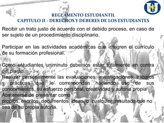 REGLAMENTO ESTUDIANTIL
CAPITULO II - DERECHOS Y DEBERES DE LOS ESTUDIANTES
Recibir un trato justo de acuerdo con el debido proceso, en caso de
ser sujeto de un procedimiento disciplinario.
Participar en las actividades académicas que integren el currículo
de su formación profesional.
Como estudiantes uniminuto debemos estar totalmente en contra
del plagio.
Realizar personalmente las evaluaciones, investigaciones, trabajos
y prácticas que le correspondan haciendo uso de sus
conocimientos, su esfuerzo personal, creatividad y autoría propia
Abstenerse de presentar como
propios, escritos, documentos, ideas, o cualquier resultado que no
sea de su propia autoría.
 
