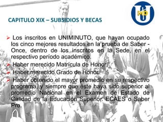 CAPITULO XIX – SUBSIDIOS Y BECAS
 Los inscritos en UNIMINUTO, que hayan ocupado
los cinco mejores resultados en la prueba de Saber -
Once, dentro de los inscritos en la Sede, en el
respectivo período académico.
 Haber merecido Matrícula de Honor.
 Haber merecido Grado de Honor.
 Haber obtenido el mayor promedio en su respectivo
programa, y siempre que éste haya sido superior al
promedio Nacional en el Examen de Estado de
Calidad de la Educación Superior. ECAES o Saber
Pro.
 