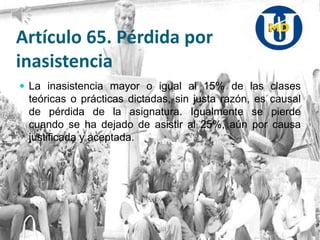 Artículo 65. Pérdida por
inasistencia
 La inasistencia mayor o igual al 15% de las clases
teóricas o prácticas dictadas, sin justa razón, es causal
de pérdida de la asignatura. Igualmente se pierde
cuando se ha dejado de asistir al 25%, aún por causa
justificada y aceptada.
 