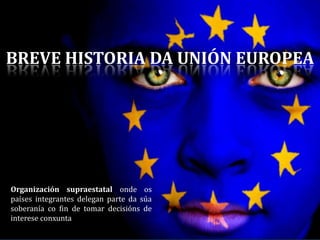BREVE HISTORIA DA UNIÓN EUROPEA
Organización supraestatal onde os
países integrantes delegan parte da súa
soberanía co fin de tomar decisións de
interese conxunta
 