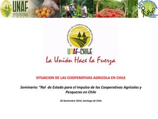 SITUACION DE LAS COOPERATIVAS AGRICOLA EN CHILE
Seminario: “Rol de Estado para el impulso de las Cooperativas Agrícolas y
Pesqueras en Chile
26 Noviembre 2014, Santiago de Chile
 