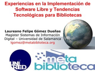 Laureano Felipe Gómez Dueñas
Magister Sistemas de Información
Digital – Universidad de Salamanca
lgomez@metabiblioteca.org
Experiencias en la Implementación de
Software Libre y Tendencias
Tecnológicas para Bibliotecas
 