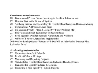 Commitments to Implementation
18. Business and Private Sector: Investing in Resilient Infrastructure
19. Disaster Risk in the Financial System
20. Applying Science and Technology to Disaster Risk Reduction Decision Making
21. Communities Addressing Local Risks
22. Children and Youth - “Don’t Decide My Future Without Me”
23. Innovation and High Technology to Reduce Risks
24. Food Security, Disaster Resilient Agriculture and Nutrition
25. Whole-of-Society Approach to Preparedness
26.Proactive Participation of Persons with Disabilities in Inclusive Disaster Risk
Reduction for All
Accelerating implementation
27. Commitments to Safe Schools
28. Resilient Cultural Heritage
29. Measuring and Reporting Progress
30. Standards for Disaster Risk Reduction Including Building Codes.
31. Preparing for Disaster-Induced Relocation
32. Promoting a Risk Sensitive Tourism Industry
 