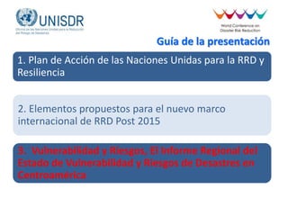 Guía de la presentación
1. Plan de Acción de las Naciones Unidas para la RRD y
Resiliencia
2. Elementos propuestos para el nuevo marco
internacional de RRD Post 2015
3. Vulnerabilidad y Riesgos, El Informe Regional del
Estado de Vulnerabilidad y Riesgos de Desastres en
Centroamérica
 