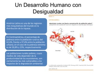América Latina es una de las regiones
más inequitativas del mundo en la
distribución de la riqueza.
En Centroamérica, el porcentaje de
pobreza entre la población rural es del
62,6%, frente a 37,4% entre la población
urbana; en el caso de la pobreza extrema
es de 50,8% y 23%, respectivamente
Las poblaciones rurales pobres, cuyos
medios de vida dependen de la
productividad de los ecosistemas, son
ciertamente las más vulnerables a los
impactos de la degradación ambiental.
Un Desarrollo Humano con
Desigualdad
 