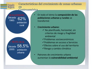 Armonía
• En todo el Istmo la composición de las
poblaciones urbanas y rurales se
transformó
• Crecimiento urbano:
 No planificado, horizontal, sin
criterios de riesgo y fragilidad
ambiental
Problemas socioeconómicos
Problemas en acceso a Servicios
Efectos sobre el uso del territorio
Riesgo y cambio climático
• Patrones de crecimiento urbano
aumentan la vulnerabilidad ambiental
de la población
• 58,5% de la
Década
1960:
Década
2000:
62%
población
rural
58,5%
población
urbana
Características del crecimiento de zonas urbanas
en
Centroamérica
 