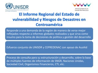 El Informe Regional del Estado de
vulnerabilidad y Riesgos de Desastres en
Centroamérica
Responde a una demanda de la región de manera de verse mejor
reflejados respecto a informes globales realizados y que sirva como
insumo para la toma de decisiones de política y gestión del desarrollo
Esfuerzo conjunto de UNISDR y CEPREDENAC con apoyo de AusAid
Proceso de consulta para su estructuración y desarrollo, sobre la base
de múltiples fuentes de información de SNGR, Naciones Unidas,
Sociedad Civil, Organismos Financieros, CTI, etc.
 