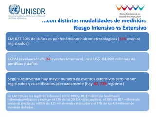 ...con distintas modalidades de medición:
Riesgo Intensivo vs Extensivo
EM DAT 70% de daños es por fenómenos hidrometereológicos (226 eventos
registrados)
CEPAL (evaluación de 32 eventos intensivo), casi US$ 84,000 millones de
perdidas y daños
Según DesInventar hay mayor numero de eventos extensivos pero no son
registrados y cuantificados adecuadamente (hay 47, 776 registros)
En LAC 95% de los registros extensivos entre 1990 y 2011 fueron por fenómenos
hidrometeorológicos y explican el 97% de las 20 854 vidas perdidas, el 98% de 107 millones de
personas afectadas, el 85% de 325 mil viviendas destruidas y el 97% de los 4,9 millones de
viviendas dañadas.
 