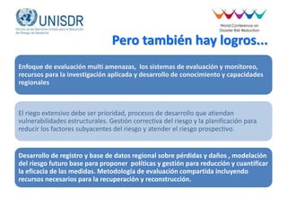 Pero también hay logros...
Enfoque de evaluación multi amenazas, los sistemas de evaluación y monitoreo,
recursos para la investigación aplicada y desarrollo de conocimiento y capacidades
regionales
El riego extensivo debe ser prioridad, procesos de desarrollo que atiendan
vulnerabilidades estructurales. Gestión correctiva del riesgo y la planificación para
reducir los factores subyacentes del riesgo y atender el riesgo prospectivo.
Desarrollo de registro y base de datos regional sobre pérdidas y daños , modelación
del riesgo futuro base para proponer políticas y gestión para reducción y cuantificar
la eficacia de las medidas. Metodología de evaluación compartida incluyendo
recursos necesarios para la recuperación y reconstrucción.
 