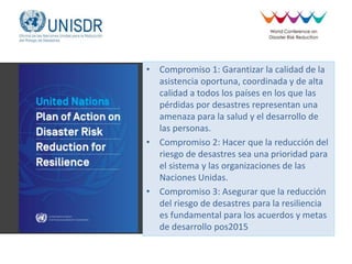 • Compromiso 1: Garantizar la calidad de la
asistencia oportuna, coordinada y de alta
calidad a todos los países en los que las
pérdidas por desastres representan una
amenaza para la salud y el desarrollo de
las personas.
• Compromiso 2: Hacer que la reducción del
riesgo de desastres sea una prioridad para
el sistema y las organizaciones de las
Naciones Unidas.
• Compromiso 3: Asegurar que la reducción
del riesgo de desastres para la resiliencia
es fundamental para los acuerdos y metas
de desarrollo pos2015
 