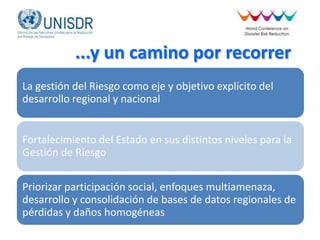 ...y un camino por recorrer
La gestión del Riesgo como eje y objetivo explícito del
desarrollo regional y nacional
Fortalecimiento del Estado en sus distintos niveles para la
Gestión de Riesgo
Priorizar participación social, enfoques multiamenaza,
desarrollo y consolidación de bases de datos regionales de
pérdidas y daños homogéneas
 