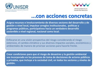 ...con acciones concretas
Asigna recursos e involucramiento de diversos sectores del desarrollo y de
gestión a nivel local, impulsar arreglos institucionales, políticas y
programas públicos, participativos hacia un verdadero desarrollo
sostenible a nivel regional, nacional como local.
Enfocarse en una visión prospectiva del riesgo considerando el riesgo
extensivo, el cambio climático y sus diversos impactos sociales, económicos y
ambientales de manera de priorizar acciones para hacerle frente.
Crear condiciones para que el riesgo de desastres y la gestión ambiental
sea incorporado en los procesos de toma de decisiones de actores públicos
y privados, que incluye a la sociedad civil, en todos los sectores y niveles de
gestión.
 