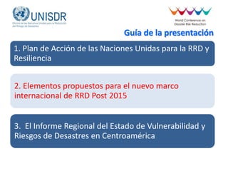 Guía de la presentación
1. Plan de Acción de las Naciones Unidas para la RRD y
Resiliencia
2. Elementos propuestos para el nuevo marco
internacional de RRD Post 2015
3. El Informe Regional del Estado de Vulnerabilidad y
Riesgos de Desastres en Centroamérica
 