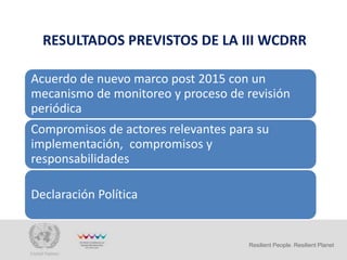 RESULTADOS PREVISTOS DE LA III WCDRR
Resilient People. Resilient Planet
Acuerdo de nuevo marco post 2015 con un
mecanismo de monitoreo y proceso de revisión
periódica
Compromisos de actores relevantes para su
implementación, compromisos y
responsabilidades
Declaración Política
 