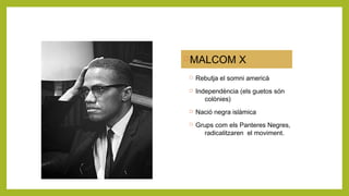 MALCOM X
 Rebutja el somni americà
 Independència (els guetos són
colònies)
 Nació negra islàmica
 Grups com els Panteres Negres,
radicalitzaren el moviment.
 