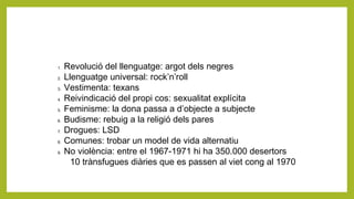 1. Revolució del llenguatge: argot dels negres
2. Llenguatge universal: rock’n’roll
3. Vestimenta: texans
4. Reivindicació del propi cos: sexualitat explícita
5. Feminisme: la dona passa a d’objecte a subjecte
6. Budisme: rebuig a la religió dels pares
7. Drogues: LSD
8. Comunes: trobar un model de vida alternatiu
9. No violència: entre el 1967-1971 hi ha 350.000 desertors
10 trànsfugues diàries que es passen al viet cong al 1970
 