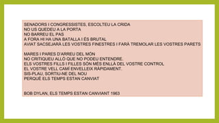 SENADORS I CONGRESSISTES, ESCOLTEU LA CRIDA
NO US QUEDEU A LA PORTA
NO BARREU EL PAS
A FORA HI HA UNA BATALLA I ÉS BRUTAL
AVIAT SACSEJARÀ LES VOSTRES FINESTRES I FARÀ TREMOLAR LES VOSTRES PARETS
MARES I PARES D’ARREU DEL MÓN
NO CRITIQUEU ALLÒ QUE NO PODEU ENTENDRE.
ELS VOSTRES FILLS I FILLES SÓN MÉS ENLLÀ DEL VOSTRE CONTROL
EL VOSTRE VELL CAMÍ ENVELLEIX RÀPIDAMENT.
SIS-PLAU, SORTIU-NE DEL NOU
PERQUÈ ELS TEMPS ESTAN CANVIAT
BOB DYLAN, ELS TEMPS ESTAN CANVIANT 1963
 