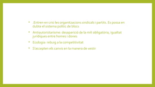 
.Entren en crisi les organitzacions sindicals i partits. Es possa en
dubte el sistema polític de blocs

Antiautoristarisme: desaparició de la mili obligatòria, igualtat
jurídiques entre homes i dones

Ecologia: rebuig a la competitivitat

S'accepten els canvis en la manera de vestir
 