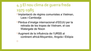 4.3 El nou clima de guerra freda
1975-1985
Implantació de règims comunistes a Vietman,
Laos i Cambodja
Pèrdua d’imatge internacional d’EEUU per la
retirada de les tropes de Vietnam, el cas
Watergate de Nixon
Augment de la influència de l’URSS al
continent africà:Moçambic, Angola i Etiòpia

 