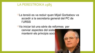 LA PERESTROIKA 1985
La tensió es va reduir quan Mijail Gorbatxov va
accedir a la secretaria general del PC de
l’URSS
Va iniciar tot una sèrie de reformes per
canviar aspectes del sistema soviètic pero
mantenir els principis socialistes de l’URSS
 
