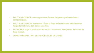 • POLÍTICA INTERIOR: aconseguir noves formes de govern parlamentàries i
democràtiques.
• POLÍTICA EXTERIOR: abandonar l’ús de la força en les relacions amb l’exterior.
Respectar sobirania dels països soviètics.
• ECONOMIA: pujar la producció i estimular l’autonomia d’empreses. Relacions de
lliure mercat.
• COHESIÓ RESPECTANT LES REPÚBLIQUES DE L’URSS
 