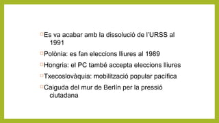 Es va acabar amb la dissolució de l’URSS al
1991
Polònia: es fan eleccions lliures al 1989
Hongria: el PC també accepta eleccions lliures
Txecoslovàquia: mobilització popular pacífica
Caiguda del mur de Berlín per la pressió
ciutadana
 