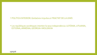 • POLÍTICA INTERIOR: Gorbatxov impulsa unTRACTAT DE LA UNIÓ.
• Les repúbliques soviètiques intenten la seva independència: LETÒNIA, LITUANIA,
ESTONIA, ARMÈNIA, GEÒRGIA I MOLDÀVIA
23/05/16
 