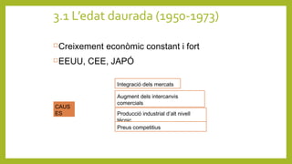 3.1 L’edat daurada (1950-1973)
Creixement econòmic constant i fort
EEUU, CEE, JAPÓ
CAUS
ES
Integració dels mercats
Producció industrial d’alt nivell
tècnic
Preus competitius
Augment dels intercanvis
comercials
 