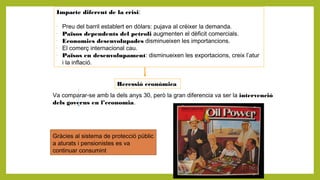 Impacte diferent de la crisi:
-
Preu del barril establert en dòlars: pujava al créixer la demanda.
-
Països dependents del petroli augmenten el dèficit comercials.
-
Economies desenvolupades disminueixen les importancions.
-
El comerç internacional cau.
-
Països en desenvolupament: disminueixen les exportacions, creix l’atur
i la inflació.
Recessió econòmica
Va comparar-se amb la dels anys 30, però la gran diferencia va ser la intervenció
dels governs en l’economia.
Gràcies al sistema de protecció públic
a aturats i pensionistes es va
continuar consumint
 